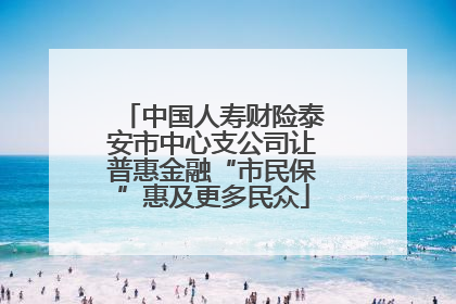 中国人寿财险泰安市中心支公司让普惠金融“市民保”惠及更多民众