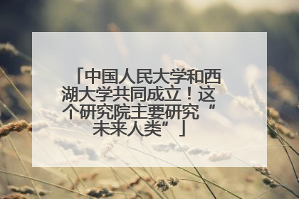 中国人民大学和西湖大学共同成立！这个研究院主要研究“未来人类”