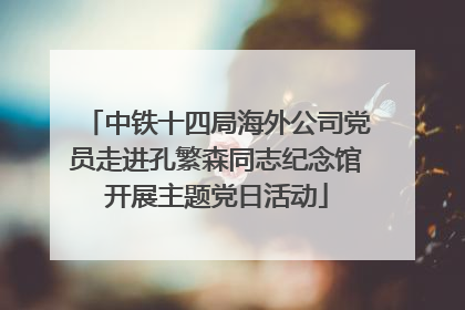 中铁十四局海外公司党员走进孔繁森同志纪念馆开展主题党日活动