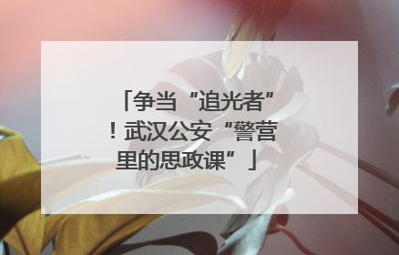 争当“追光者”！武汉公安“警营里的思政课”