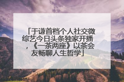 于谦首档个人社交微综艺今日头条独家开播，《一茶两座》以茶会友畅聊人生哲学