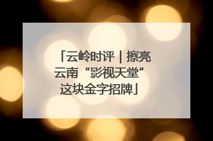 云岭时评｜擦亮云南“影视天堂”这块金字招牌