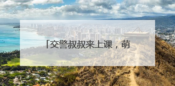 交警叔叔来上课，萌娃共筑 “安全路”——德清县上柏幼儿园开展交通安全课