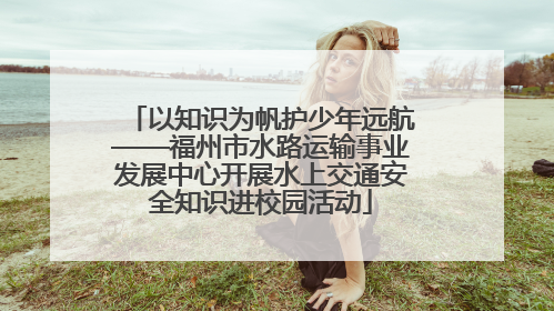以知识为帆护少年远航——福州市水路运输事业发展中心开展水上交通安全知识进校园活动
