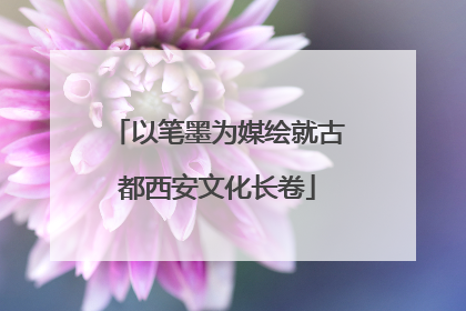 以笔墨为媒绘就古都西安文化长卷