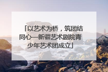 以艺术为桥，筑团结同心—新疆艺术剧院青少年艺术团成立
