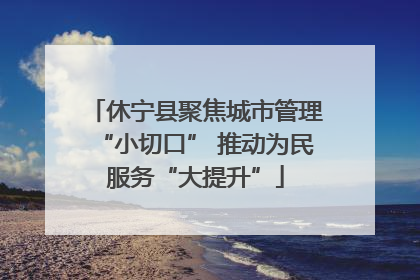 休宁县聚焦城市管理“小切口” 推动为民服务“大提升”
