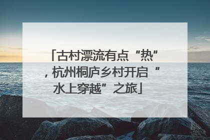 古村漂流有点“热”，杭州桐庐乡村开启“水上穿越”之旅