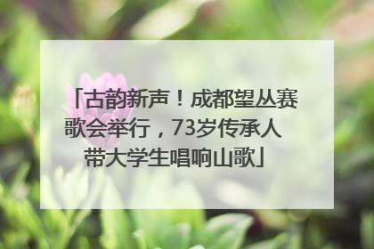 古韵新声！成都望丛赛歌会举行，73岁传承人带大学生唱响山歌