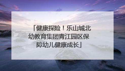健康探险！乐山城北幼教育集团青江园区保障幼儿健康成长
