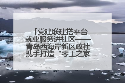 党建联建搭平台 就业服务进社区——青岛西海岸新区政社携手打造“零工之家”就业服务新阵地