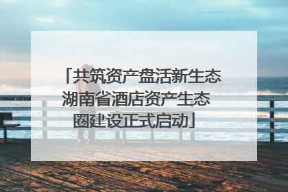 共筑资产盘活新生态 湖南省酒店资产生态圈建设正式启动