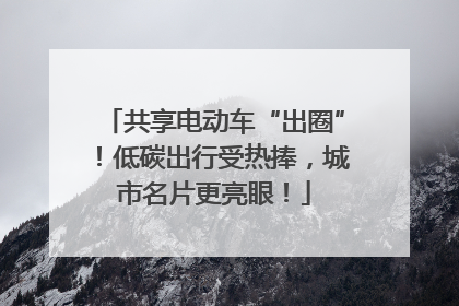 共享电动车“出圈”！低碳出行受热捧，城市名片更亮眼！