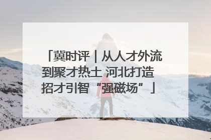 冀时评｜从人才外流到聚才热土 河北打造招才引智“强磁场”