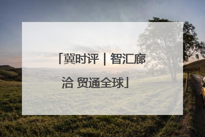冀时评｜智汇廊洽 贸通全球