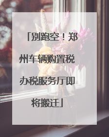 别跑空！郑州车辆购置税办税服务厅即将搬迁