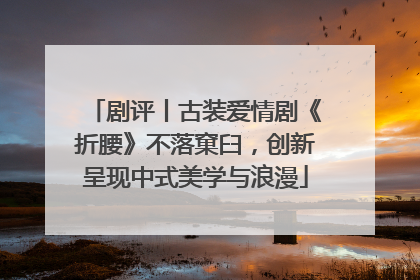 剧评丨古装爱情剧《折腰》不落窠臼，创新呈现中式美学与浪漫