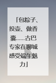 包粽子、投壶、做香囊……古巴专家在聊城感受端午魅力