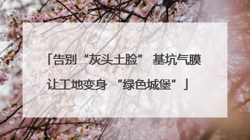 告别“灰头土脸” 基坑气膜让工地变身 “绿色城堡”