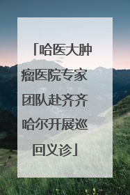 哈医大肿瘤医院专家团队赴齐齐哈尔开展巡回义诊