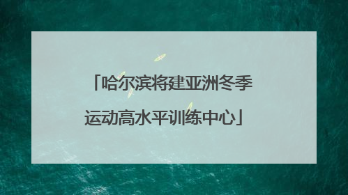 哈尔滨将建亚洲冬季运动高水平训练中心