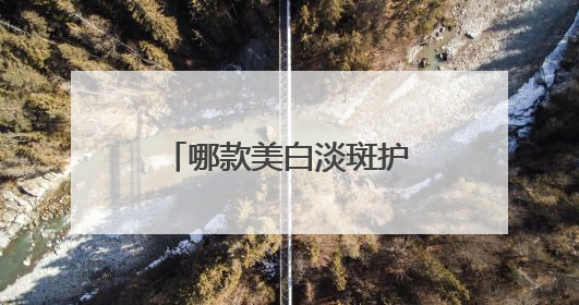 哪款美白淡斑护肤品效果好？推荐这几款，持证淡斑水乳口碑高