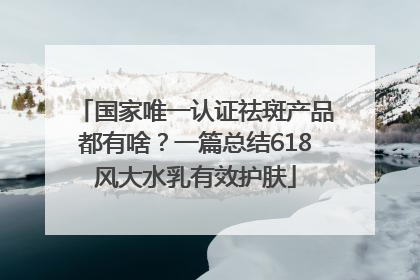 国家唯一认证祛斑产品都有啥？一篇总结618风大水乳有效护肤