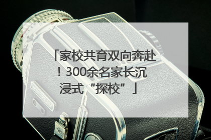 家校共育双向奔赴！300余名家长沉浸式“探校”