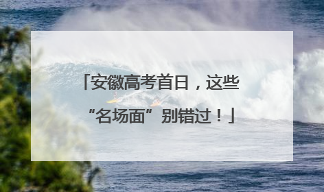 安徽高考首日，这些“名场面”别错过！