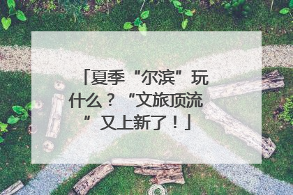 夏季“尔滨”玩什么？“文旅顶流”又上新了！