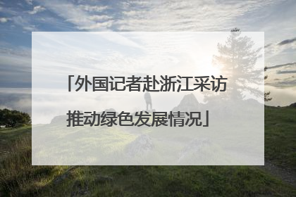 外国记者赴浙江采访推动绿色发展情况