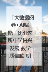 大数据阅卷+AI赋能！沈阳这所中学复兴发展 教学质量腾飞