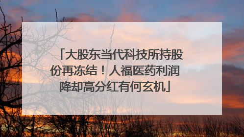 大股东当代科技所持股份再冻结！人福医药利润降却高分红有何玄机
