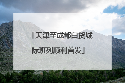 天津至成都白货城际班列顺利首发