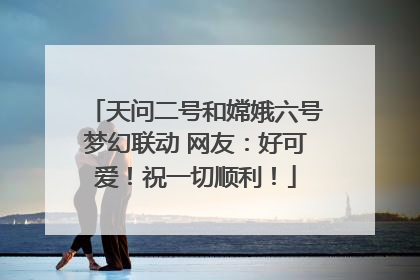 天问二号和嫦娥六号梦幻联动 网友：好可爱！祝一切顺利！