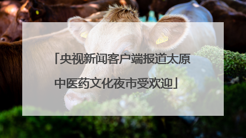 央视新闻客户端报道太原中医药文化夜市受欢迎