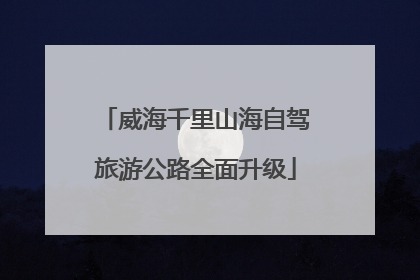 威海千里山海自驾旅游公路全面升级