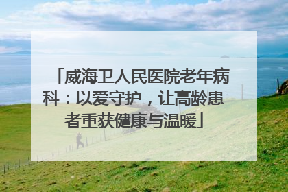 威海卫人民医院老年病科：以爱守护，让高龄患者重获健康与温暖