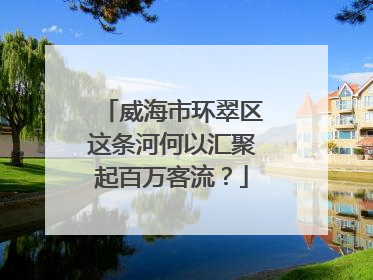 威海市环翠区这条河何以汇聚起百万客流？