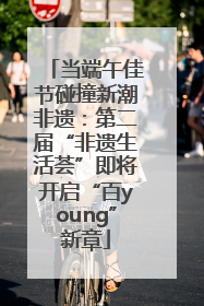 当端午佳节碰撞新潮非遗：第二届“非遗生活荟”即将开启“百young”新章