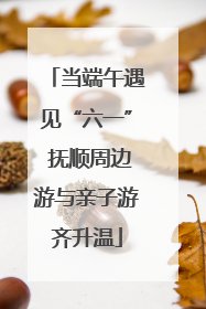 当端午遇见“六一” 抚顺周边游与亲子游齐升温