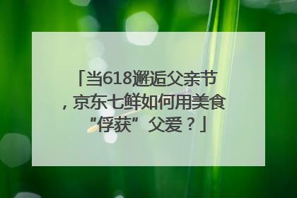 当618邂逅父亲节，京东七鲜如何用美食“俘获”父爱？