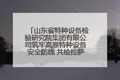 山东省特种设备检验研究院集团有限公司筑牢高原特种设备安全防线 共绘拉萨美好生活画卷