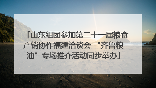 山东组团参加第二十一届粮食产销协作福建洽谈会 “齐鲁粮油”专场推介活动同步举办