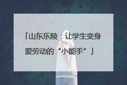 山东乐陵：让学生变身爱劳动的“小能手”