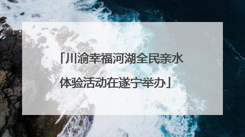 川渝幸福河湖全民亲水体验活动在遂宁举办