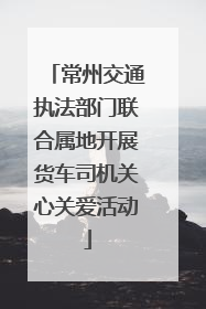 常州交通执法部门联合属地开展货车司机关心关爱活动