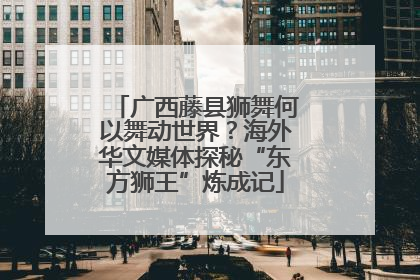 广西藤县狮舞何以舞动世界？海外华文媒体探秘“东方狮王”炼成记