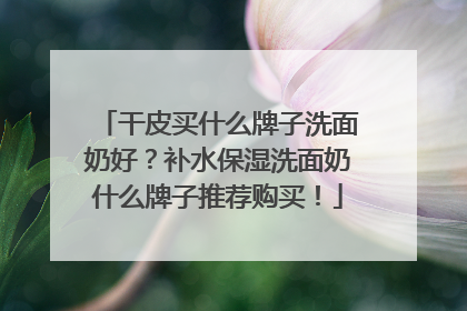 干皮买什么牌子洗面奶好？补水保湿洗面奶什么牌子推荐购买！