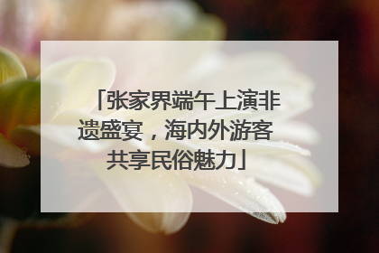张家界端午上演非遗盛宴，海内外游客共享民俗魅力